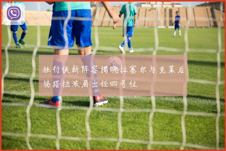 独行侠新阵容揭晓拉塞尔与克莱后场搭档浓眉出任四号位