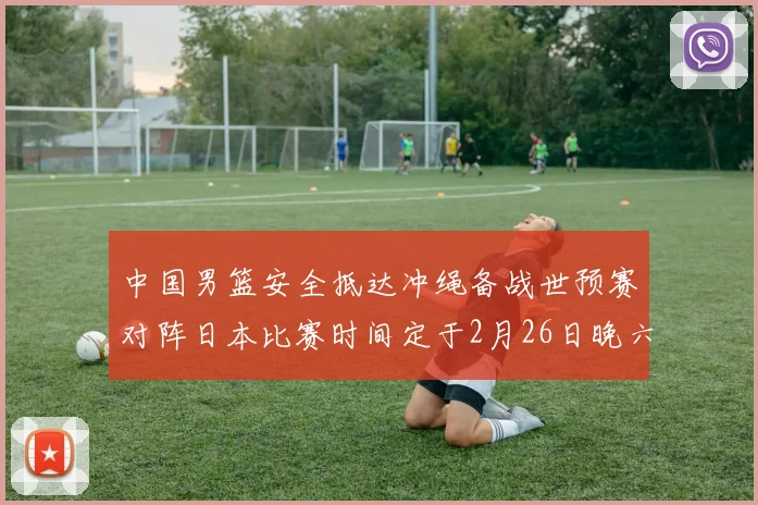 中国男篮安全抵达冲绳备战世预赛对阵日本比赛时间定于2月26日晚六点五分
