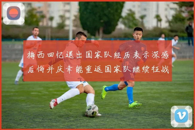 梅西回忆退出国家队经历表示深感后悔并庆幸能重返国家队继续征战