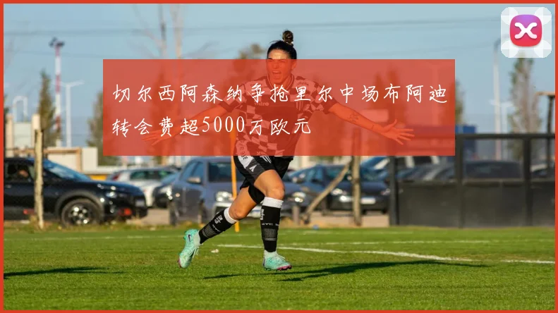 切尔西阿森纳争抢里尔中场布阿迪转会费超5000万欧元