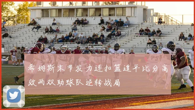 希姆斯末节发力连扣篮追平比分高效两双助球队逆转战局