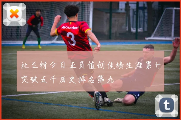 杜兰特今日正负值创佳绩生涯累计突破五千历史排名第九