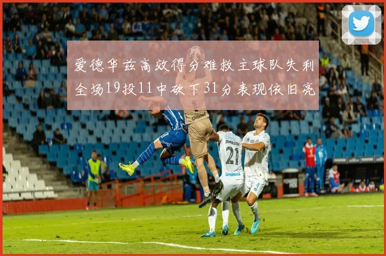 爱德华兹高效得分难救主球队失利全场19投11中砍下31分表现依旧亮眼