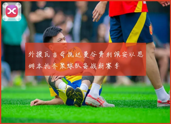 外援瓦吉奇抵达曼谷费利佩安以恩姆本扎齐聚球队备战新赛季