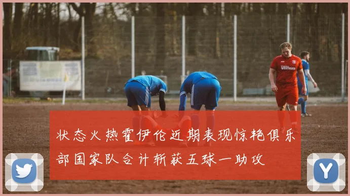 状态火热霍伊伦近期表现惊艳俱乐部国家队合计斩获五球一助攻