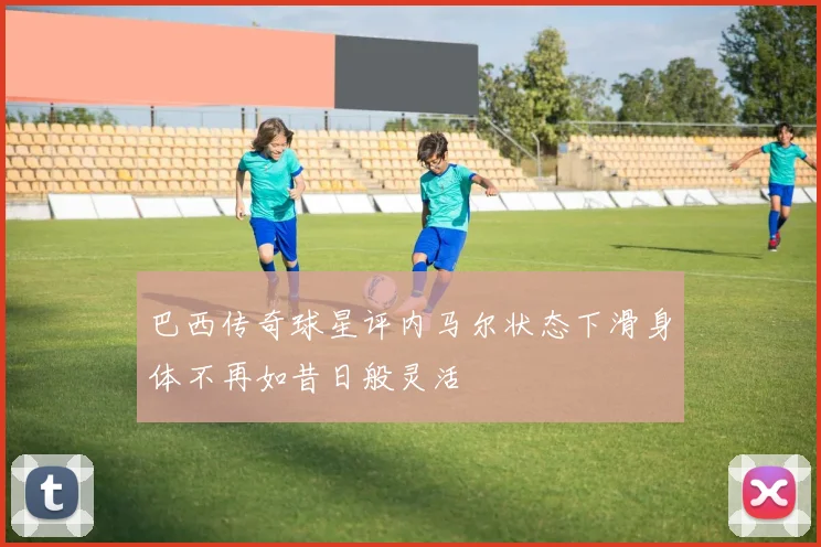 巴西传奇球星评内马尔状态下滑身体不再如昔日般灵活