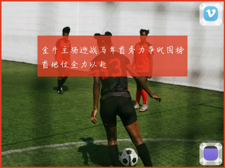 金牛主场迎战马年首秀力争巩固榜首地位全力以赴