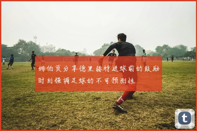 姆伯莫分享德里赫特进球前的鼓励时刻强调足球的不可预测性